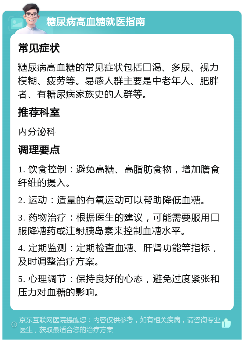 糖尿病高血糖就医指南 常见症状 糖尿病高血糖的常见症状包括口渴、多尿、视力模糊、疲劳等。易感人群主要是中老年人、肥胖者、有糖尿病家族史的人群等。 推荐科室 内分泌科 调理要点 1. 饮食控制：避免高糖、高脂肪食物，增加膳食纤维的摄入。 2. 运动：适量的有氧运动可以帮助降低血糖。 3. 药物治疗：根据医生的建议，可能需要服用口服降糖药或注射胰岛素来控制血糖水平。 4. 定期监测：定期检查血糖、肝肾功能等指标，及时调整治疗方案。 5. 心理调节：保持良好的心态，避免过度紧张和压力对血糖的影响。