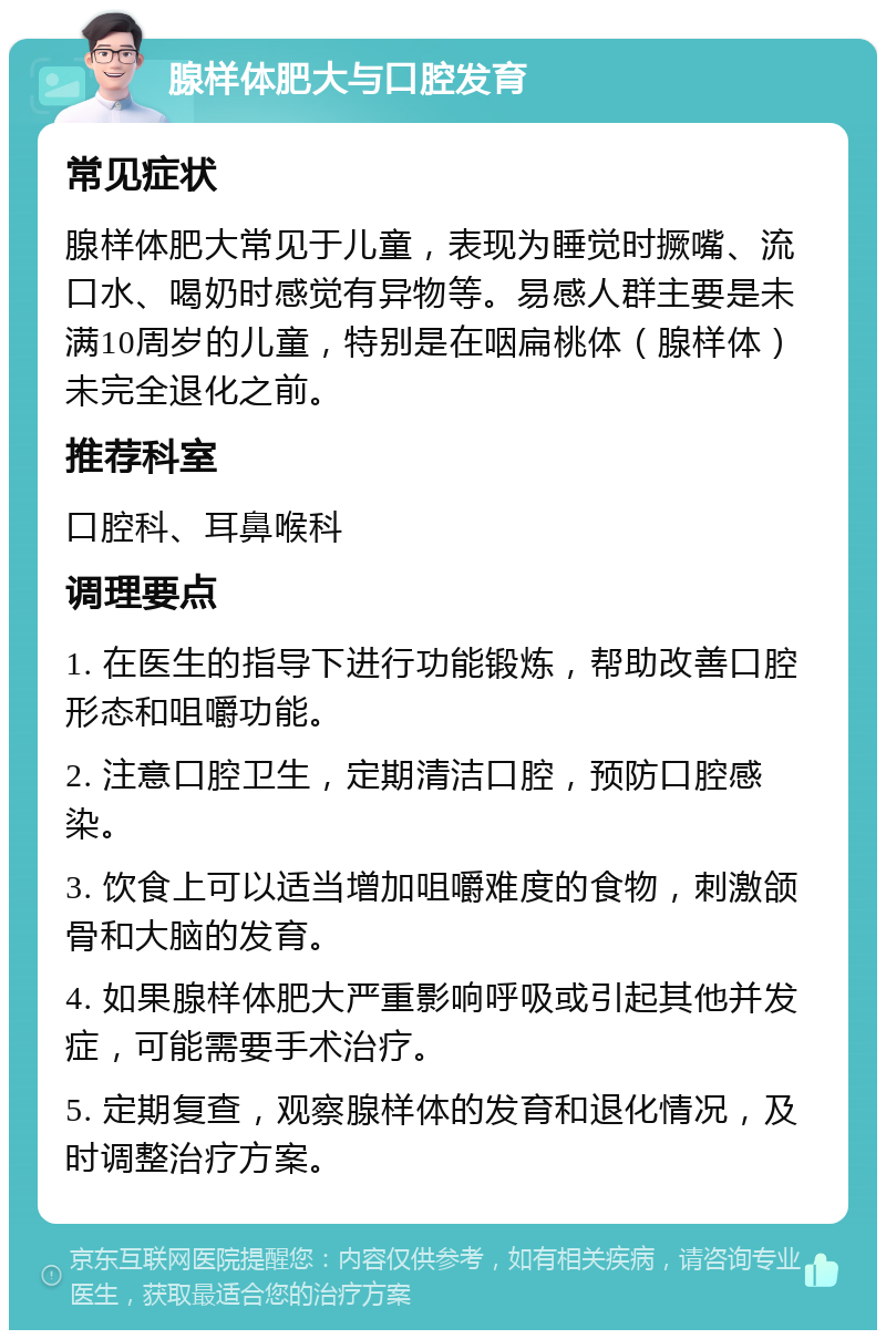 腺样体肥大与口腔发育 常见症状 腺样体肥大常见于儿童，表现为睡觉时撅嘴、流口水、喝奶时感觉有异物等。易感人群主要是未满10周岁的儿童，特别是在咽扁桃体（腺样体）未完全退化之前。 推荐科室 口腔科、耳鼻喉科 调理要点 1. 在医生的指导下进行功能锻炼，帮助改善口腔形态和咀嚼功能。 2. 注意口腔卫生，定期清洁口腔，预防口腔感染。 3. 饮食上可以适当增加咀嚼难度的食物，刺激颌骨和大脑的发育。 4. 如果腺样体肥大严重影响呼吸或引起其他并发症，可能需要手术治疗。 5. 定期复查，观察腺样体的发育和退化情况，及时调整治疗方案。