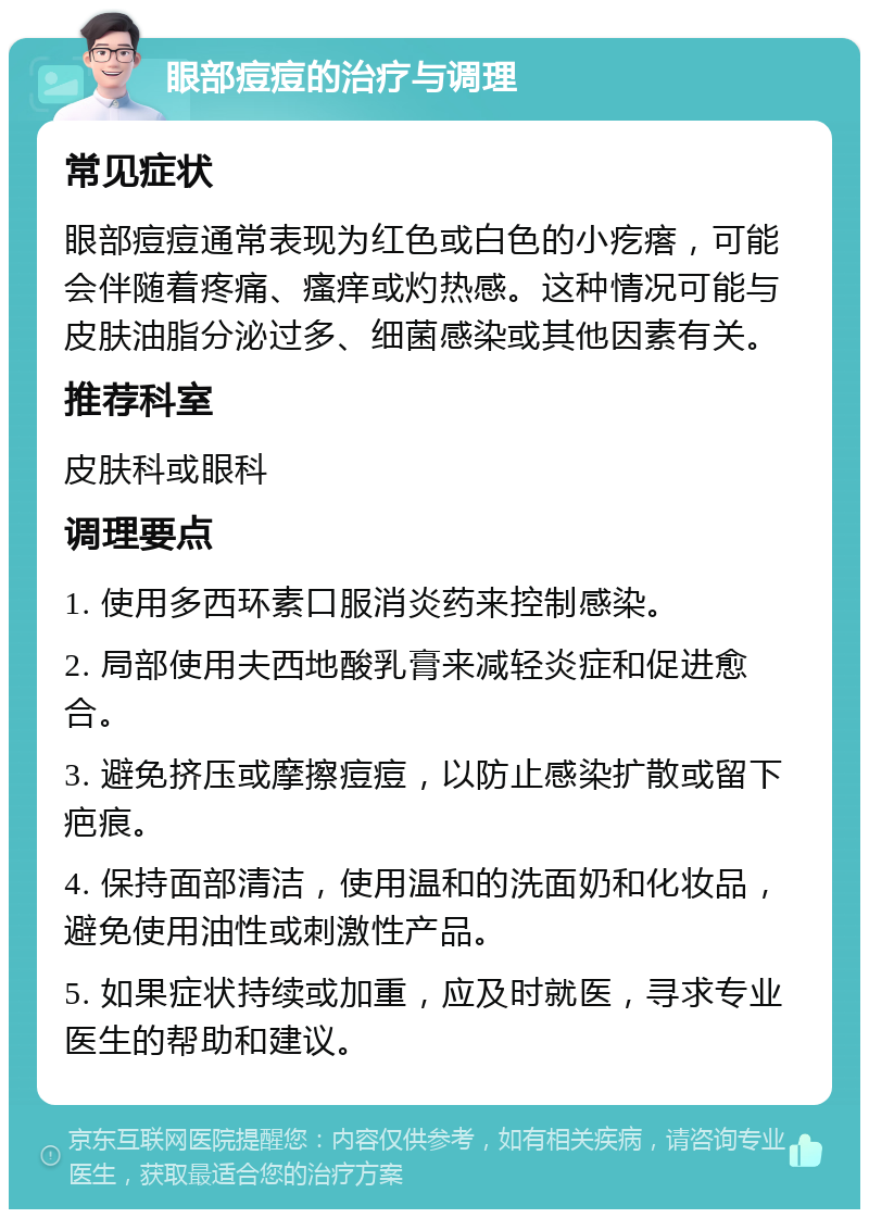 眼部痘痘的治疗与调理 常见症状 眼部痘痘通常表现为红色或白色的小疙瘩，可能会伴随着疼痛、瘙痒或灼热感。这种情况可能与皮肤油脂分泌过多、细菌感染或其他因素有关。 推荐科室 皮肤科或眼科 调理要点 1. 使用多西环素口服消炎药来控制感染。 2. 局部使用夫西地酸乳膏来减轻炎症和促进愈合。 3. 避免挤压或摩擦痘痘，以防止感染扩散或留下疤痕。 4. 保持面部清洁，使用温和的洗面奶和化妆品，避免使用油性或刺激性产品。 5. 如果症状持续或加重，应及时就医，寻求专业医生的帮助和建议。