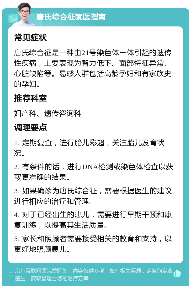 唐氏综合征就医指南 常见症状 唐氏综合征是一种由21号染色体三体引起的遗传性疾病，主要表现为智力低下、面部特征异常、心脏缺陷等。易感人群包括高龄孕妇和有家族史的孕妇。 推荐科室 妇产科、遗传咨询科 调理要点 1. 定期复查，进行胎儿彩超，关注胎儿发育状况。 2. 有条件的话，进行DNA检测或染色体检查以获取更准确的结果。 3. 如果确诊为唐氏综合征，需要根据医生的建议进行相应的治疗和管理。 4. 对于已经出生的患儿，需要进行早期干预和康复训练，以提高其生活质量。 5. 家长和照顾者需要接受相关的教育和支持，以更好地照顾患儿。