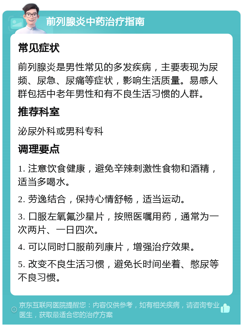 前列腺炎中药治疗指南 常见症状 前列腺炎是男性常见的多发疾病，主要表现为尿频、尿急、尿痛等症状，影响生活质量。易感人群包括中老年男性和有不良生活习惯的人群。 推荐科室 泌尿外科或男科专科 调理要点 1. 注意饮食健康，避免辛辣刺激性食物和酒精，适当多喝水。 2. 劳逸结合，保持心情舒畅，适当运动。 3. 口服左氧氟沙星片，按照医嘱用药，通常为一次两片、一日四次。 4. 可以同时口服前列康片，增强治疗效果。 5. 改变不良生活习惯，避免长时间坐着、憋尿等不良习惯。