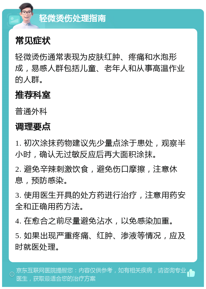 轻微烫伤处理指南 常见症状 轻微烫伤通常表现为皮肤红肿、疼痛和水泡形成，易感人群包括儿童、老年人和从事高温作业的人群。 推荐科室 普通外科 调理要点 1. 初次涂抹药物建议先少量点涂于患处，观察半小时，确认无过敏反应后再大面积涂抹。 2. 避免辛辣刺激饮食，避免伤口摩擦，注意休息，预防感染。 3. 使用医生开具的处方药进行治疗，注意用药安全和正确用药方法。 4. 在愈合之前尽量避免沾水，以免感染加重。 5. 如果出现严重疼痛、红肿、渗液等情况，应及时就医处理。