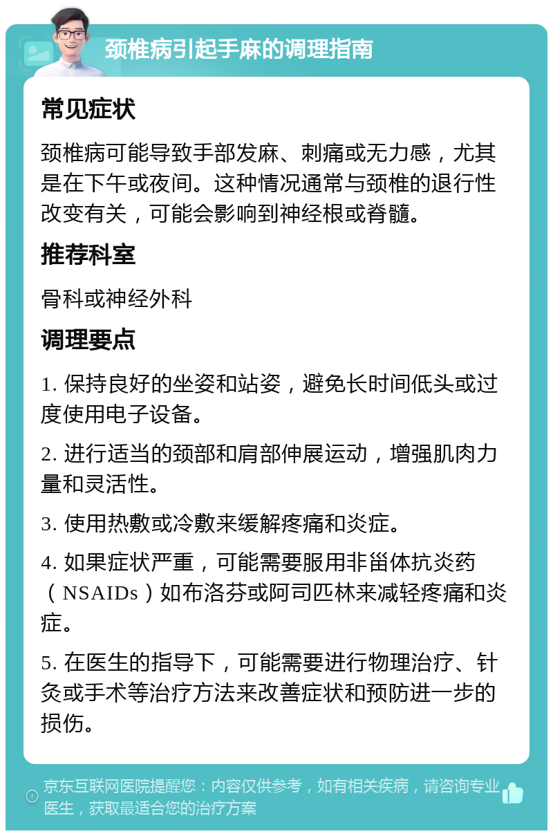 颈椎病引起手麻的调理指南 常见症状 颈椎病可能导致手部发麻、刺痛或无力感，尤其是在下午或夜间。这种情况通常与颈椎的退行性改变有关，可能会影响到神经根或脊髓。 推荐科室 骨科或神经外科 调理要点 1. 保持良好的坐姿和站姿，避免长时间低头或过度使用电子设备。 2. 进行适当的颈部和肩部伸展运动，增强肌肉力量和灵活性。 3. 使用热敷或冷敷来缓解疼痛和炎症。 4. 如果症状严重，可能需要服用非甾体抗炎药（NSAIDs）如布洛芬或阿司匹林来减轻疼痛和炎症。 5. 在医生的指导下，可能需要进行物理治疗、针灸或手术等治疗方法来改善症状和预防进一步的损伤。