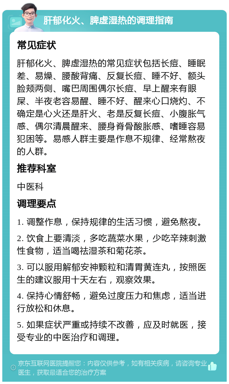 肝郁化火、脾虚湿热的调理指南 常见症状 肝郁化火、脾虚湿热的常见症状包括长痘、睡眠差、易燥、腰酸背痛、反复长痘、睡不好、额头脸颊两侧、嘴巴周围偶尔长痘、早上醒来有眼屎、半夜老容易醒、睡不好、醒来心口烧灼、不确定是心火还是肝火、老是反复长痘、小腹胀气感、偶尔清晨醒来、腰身脊骨酸胀感、嗜睡容易犯困等。易感人群主要是作息不规律、经常熬夜的人群。 推荐科室 中医科 调理要点 1. 调整作息，保持规律的生活习惯，避免熬夜。 2. 饮食上要清淡，多吃蔬菜水果，少吃辛辣刺激性食物，适当喝祛湿茶和菊花茶。 3. 可以服用解郁安神颗粒和清胃黄连丸，按照医生的建议服用十天左右，观察效果。 4. 保持心情舒畅，避免过度压力和焦虑，适当进行放松和休息。 5. 如果症状严重或持续不改善，应及时就医，接受专业的中医治疗和调理。