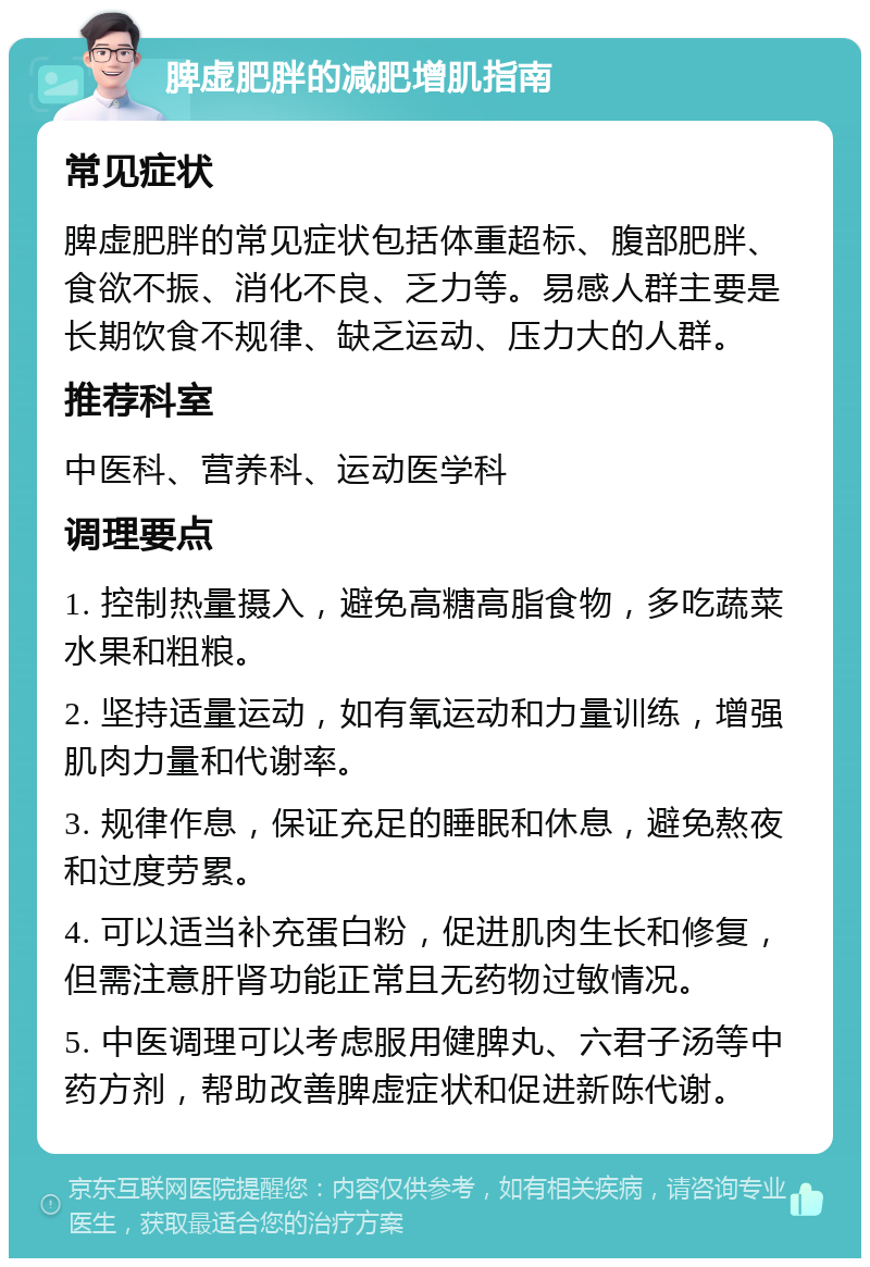 脾虚肥胖的减肥增肌指南 常见症状 脾虚肥胖的常见症状包括体重超标、腹部肥胖、食欲不振、消化不良、乏力等。易感人群主要是长期饮食不规律、缺乏运动、压力大的人群。 推荐科室 中医科、营养科、运动医学科 调理要点 1. 控制热量摄入，避免高糖高脂食物，多吃蔬菜水果和粗粮。 2. 坚持适量运动，如有氧运动和力量训练，增强肌肉力量和代谢率。 3. 规律作息，保证充足的睡眠和休息，避免熬夜和过度劳累。 4. 可以适当补充蛋白粉，促进肌肉生长和修复，但需注意肝肾功能正常且无药物过敏情况。 5. 中医调理可以考虑服用健脾丸、六君子汤等中药方剂，帮助改善脾虚症状和促进新陈代谢。