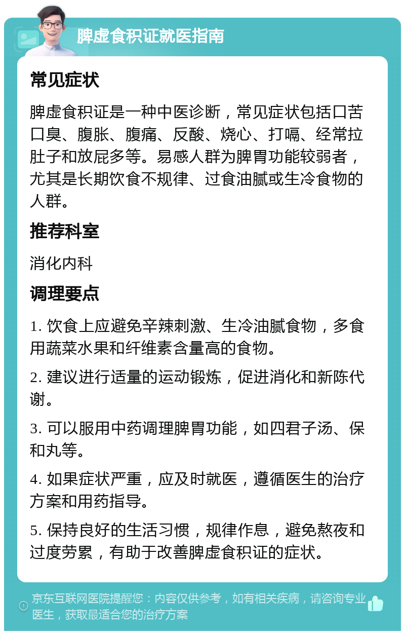 脾虚食积证就医指南 常见症状 脾虚食积证是一种中医诊断，常见症状包括口苦口臭、腹胀、腹痛、反酸、烧心、打嗝、经常拉肚子和放屁多等。易感人群为脾胃功能较弱者，尤其是长期饮食不规律、过食油腻或生冷食物的人群。 推荐科室 消化内科 调理要点 1. 饮食上应避免辛辣刺激、生冷油腻食物，多食用蔬菜水果和纤维素含量高的食物。 2. 建议进行适量的运动锻炼，促进消化和新陈代谢。 3. 可以服用中药调理脾胃功能，如四君子汤、保和丸等。 4. 如果症状严重，应及时就医，遵循医生的治疗方案和用药指导。 5. 保持良好的生活习惯，规律作息，避免熬夜和过度劳累，有助于改善脾虚食积证的症状。