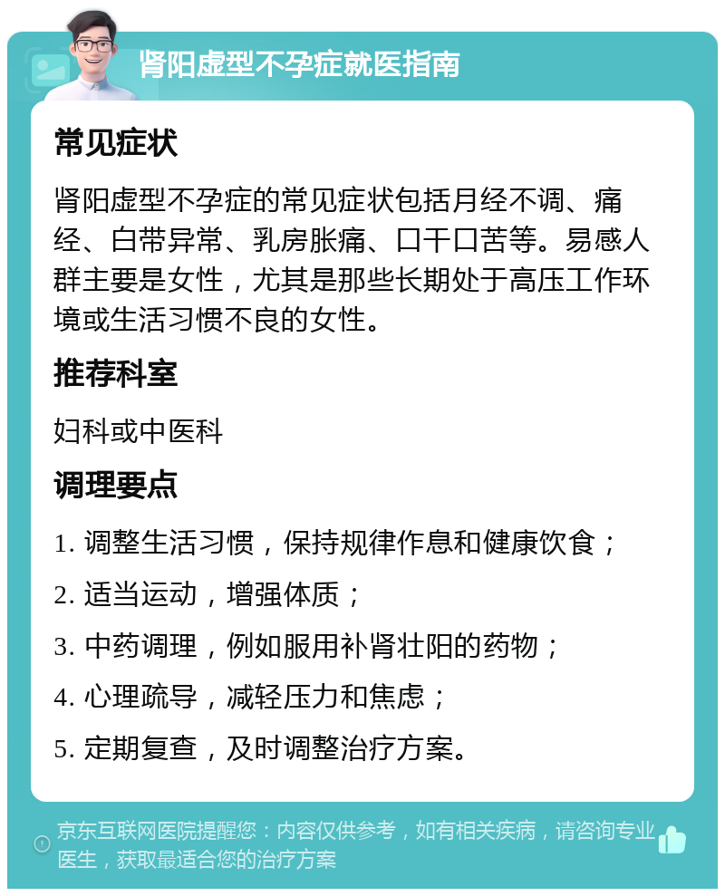 肾阳虚型不孕症就医指南 常见症状 肾阳虚型不孕症的常见症状包括月经不调、痛经、白带异常、乳房胀痛、口干口苦等。易感人群主要是女性，尤其是那些长期处于高压工作环境或生活习惯不良的女性。 推荐科室 妇科或中医科 调理要点 1. 调整生活习惯，保持规律作息和健康饮食； 2. 适当运动，增强体质； 3. 中药调理，例如服用补肾壮阳的药物； 4. 心理疏导，减轻压力和焦虑； 5. 定期复查，及时调整治疗方案。