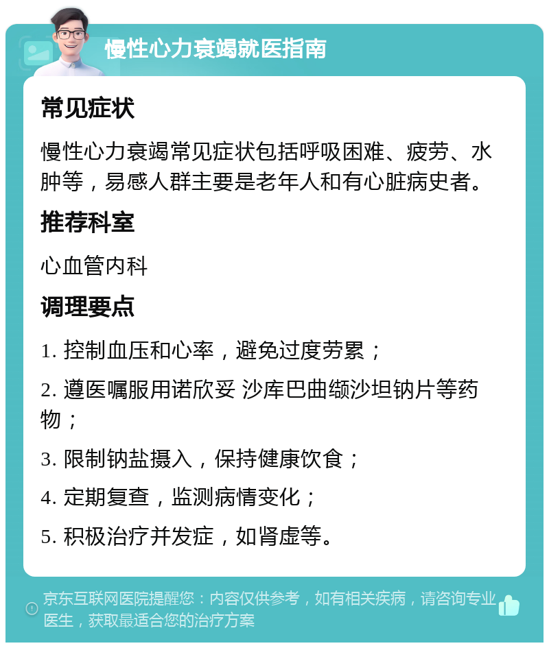 慢性心力衰竭就医指南 常见症状 慢性心力衰竭常见症状包括呼吸困难、疲劳、水肿等，易感人群主要是老年人和有心脏病史者。 推荐科室 心血管内科 调理要点 1. 控制血压和心率，避免过度劳累； 2. 遵医嘱服用诺欣妥 沙库巴曲缬沙坦钠片等药物； 3. 限制钠盐摄入，保持健康饮食； 4. 定期复查，监测病情变化； 5. 积极治疗并发症，如肾虚等。