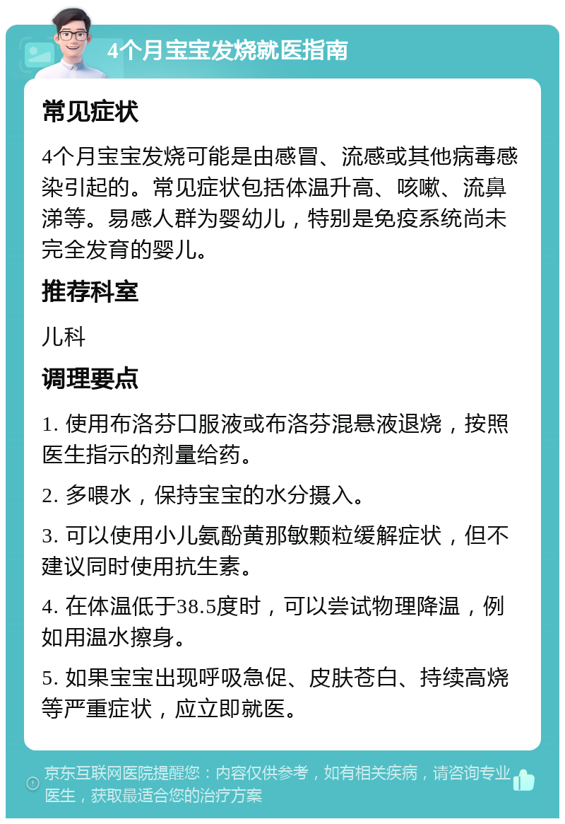 4个月宝宝发烧就医指南 常见症状 4个月宝宝发烧可能是由感冒、流感或其他病毒感染引起的。常见症状包括体温升高、咳嗽、流鼻涕等。易感人群为婴幼儿，特别是免疫系统尚未完全发育的婴儿。 推荐科室 儿科 调理要点 1. 使用布洛芬口服液或布洛芬混悬液退烧，按照医生指示的剂量给药。 2. 多喂水，保持宝宝的水分摄入。 3. 可以使用小儿氨酚黄那敏颗粒缓解症状，但不建议同时使用抗生素。 4. 在体温低于38.5度时，可以尝试物理降温，例如用温水擦身。 5. 如果宝宝出现呼吸急促、皮肤苍白、持续高烧等严重症状，应立即就医。