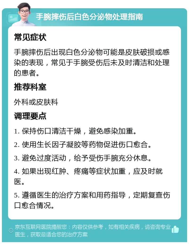 手腕摔伤后白色分泌物处理指南 常见症状 手腕摔伤后出现白色分泌物可能是皮肤破损或感染的表现，常见于手腕受伤后未及时清洁和处理的患者。 推荐科室 外科或皮肤科 调理要点 1. 保持伤口清洁干燥，避免感染加重。 2. 使用生长因子凝胶等药物促进伤口愈合。 3. 避免过度活动，给予受伤手腕充分休息。 4. 如果出现红肿、疼痛等症状加重，应及时就医。 5. 遵循医生的治疗方案和用药指导，定期复查伤口愈合情况。