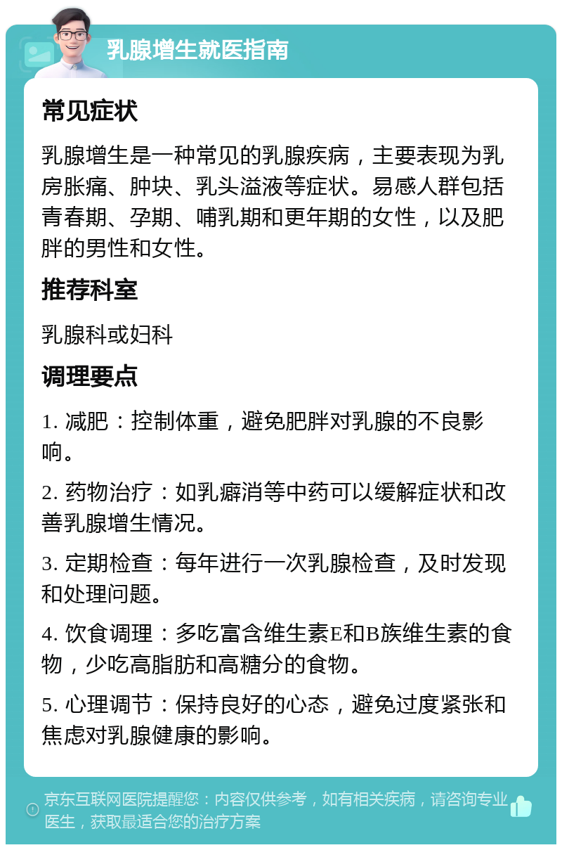 乳腺增生就医指南 常见症状 乳腺增生是一种常见的乳腺疾病，主要表现为乳房胀痛、肿块、乳头溢液等症状。易感人群包括青春期、孕期、哺乳期和更年期的女性，以及肥胖的男性和女性。 推荐科室 乳腺科或妇科 调理要点 1. 减肥：控制体重，避免肥胖对乳腺的不良影响。 2. 药物治疗：如乳癖消等中药可以缓解症状和改善乳腺增生情况。 3. 定期检查：每年进行一次乳腺检查，及时发现和处理问题。 4. 饮食调理：多吃富含维生素E和B族维生素的食物，少吃高脂肪和高糖分的食物。 5. 心理调节：保持良好的心态，避免过度紧张和焦虑对乳腺健康的影响。