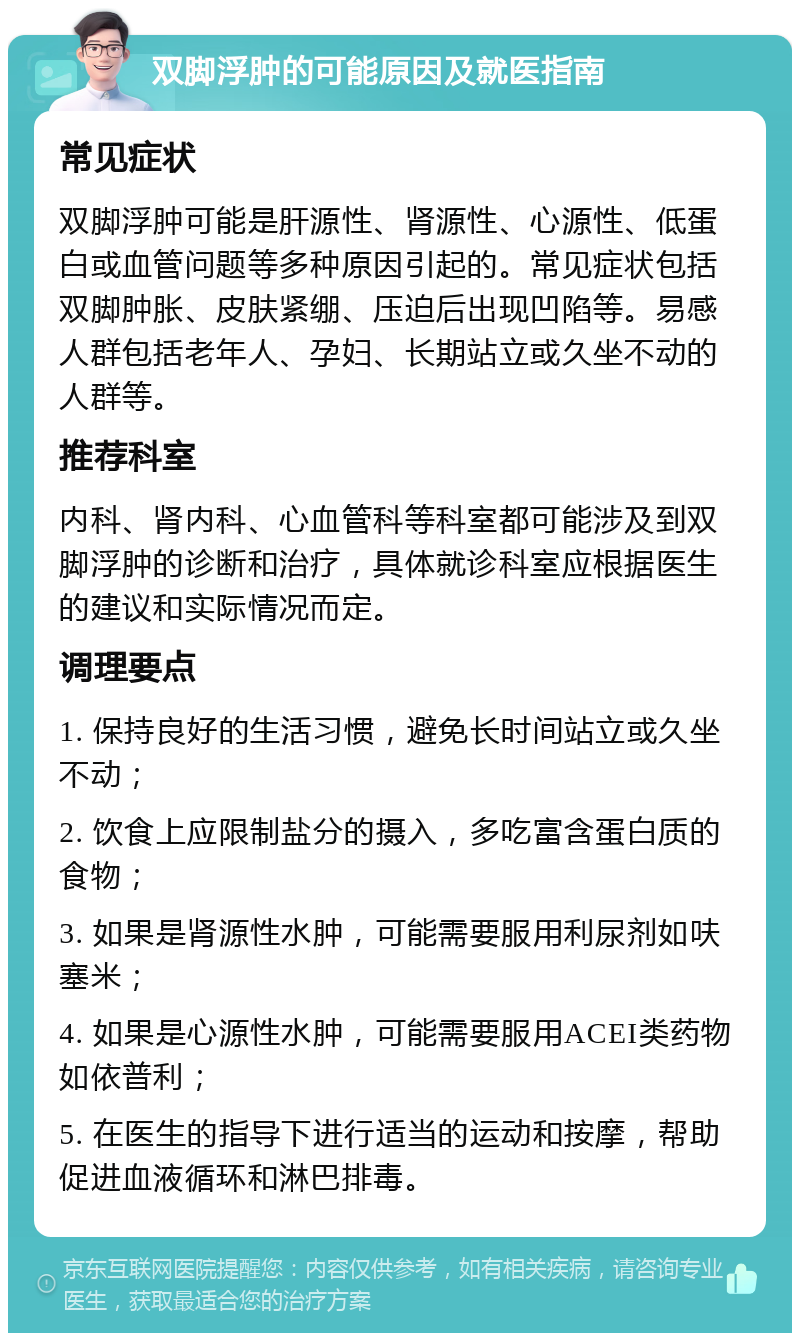 双脚浮肿的可能原因及就医指南 常见症状 双脚浮肿可能是肝源性、肾源性、心源性、低蛋白或血管问题等多种原因引起的。常见症状包括双脚肿胀、皮肤紧绷、压迫后出现凹陷等。易感人群包括老年人、孕妇、长期站立或久坐不动的人群等。 推荐科室 内科、肾内科、心血管科等科室都可能涉及到双脚浮肿的诊断和治疗，具体就诊科室应根据医生的建议和实际情况而定。 调理要点 1. 保持良好的生活习惯，避免长时间站立或久坐不动； 2. 饮食上应限制盐分的摄入，多吃富含蛋白质的食物； 3. 如果是肾源性水肿，可能需要服用利尿剂如呋塞米； 4. 如果是心源性水肿，可能需要服用ACEI类药物如依普利； 5. 在医生的指导下进行适当的运动和按摩，帮助促进血液循环和淋巴排毒。