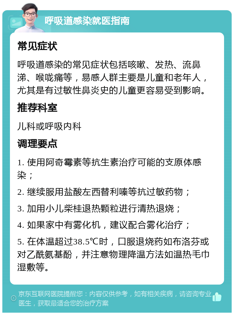 呼吸道感染就医指南 常见症状 呼吸道感染的常见症状包括咳嗽、发热、流鼻涕、喉咙痛等，易感人群主要是儿童和老年人，尤其是有过敏性鼻炎史的儿童更容易受到影响。 推荐科室 儿科或呼吸内科 调理要点 1. 使用阿奇霉素等抗生素治疗可能的支原体感染； 2. 继续服用盐酸左西替利嗪等抗过敏药物； 3. 加用小儿柴桂退热颗粒进行清热退烧； 4. 如果家中有雾化机，建议配合雾化治疗； 5. 在体温超过38.5℃时，口服退烧药如布洛芬或对乙酰氨基酚，并注意物理降温方法如温热毛巾湿敷等。