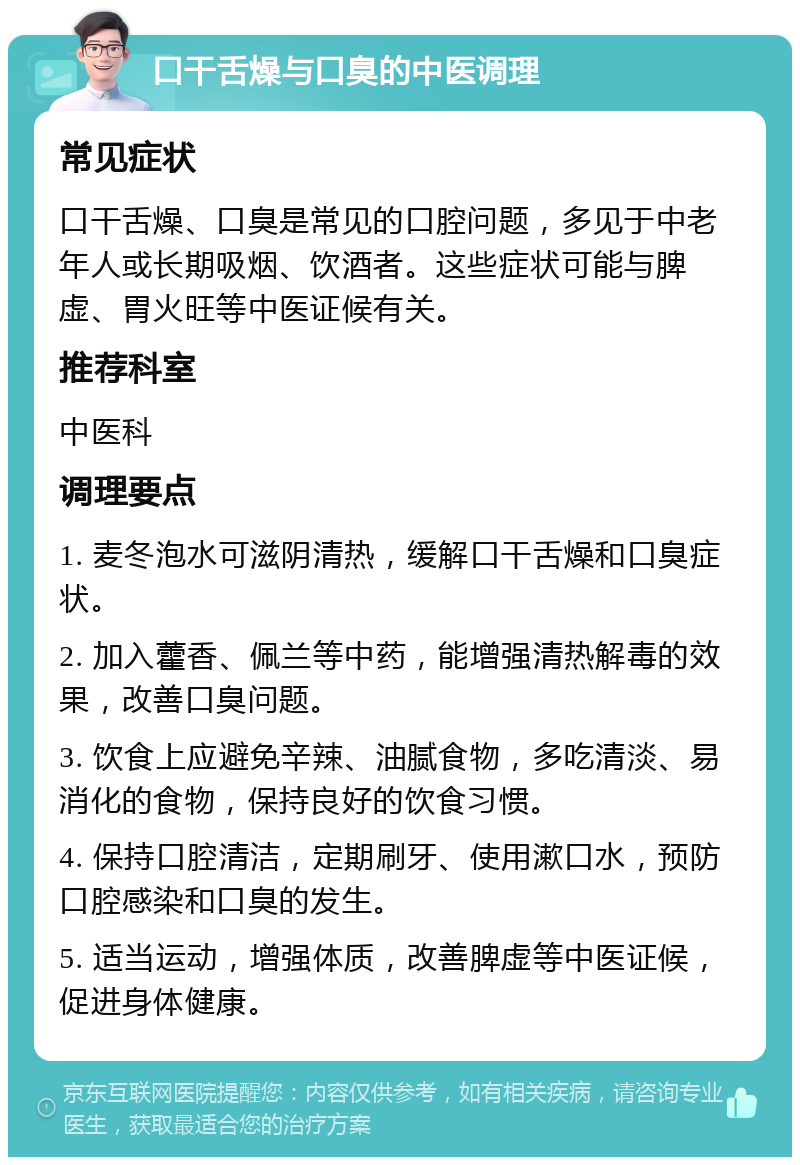 口干舌燥与口臭的中医调理 常见症状 口干舌燥、口臭是常见的口腔问题，多见于中老年人或长期吸烟、饮酒者。这些症状可能与脾虚、胃火旺等中医证候有关。 推荐科室 中医科 调理要点 1. 麦冬泡水可滋阴清热，缓解口干舌燥和口臭症状。 2. 加入藿香、佩兰等中药，能增强清热解毒的效果，改善口臭问题。 3. 饮食上应避免辛辣、油腻食物，多吃清淡、易消化的食物，保持良好的饮食习惯。 4. 保持口腔清洁，定期刷牙、使用漱口水，预防口腔感染和口臭的发生。 5. 适当运动，增强体质，改善脾虚等中医证候，促进身体健康。