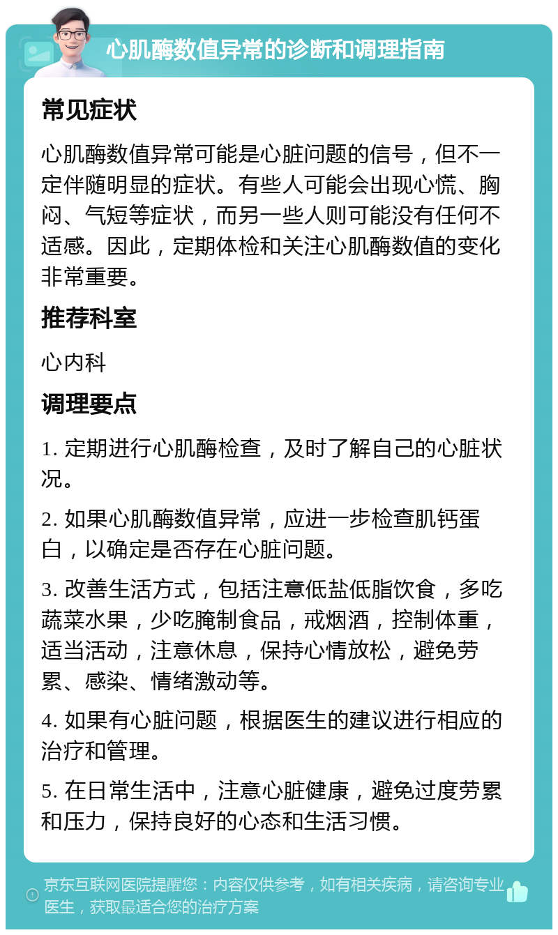 心肌酶数值异常的诊断和调理指南 常见症状 心肌酶数值异常可能是心脏问题的信号，但不一定伴随明显的症状。有些人可能会出现心慌、胸闷、气短等症状，而另一些人则可能没有任何不适感。因此，定期体检和关注心肌酶数值的变化非常重要。 推荐科室 心内科 调理要点 1. 定期进行心肌酶检查，及时了解自己的心脏状况。 2. 如果心肌酶数值异常，应进一步检查肌钙蛋白，以确定是否存在心脏问题。 3. 改善生活方式，包括注意低盐低脂饮食，多吃蔬菜水果，少吃腌制食品，戒烟酒，控制体重，适当活动，注意休息，保持心情放松，避免劳累、感染、情绪激动等。 4. 如果有心脏问题，根据医生的建议进行相应的治疗和管理。 5. 在日常生活中，注意心脏健康，避免过度劳累和压力，保持良好的心态和生活习惯。