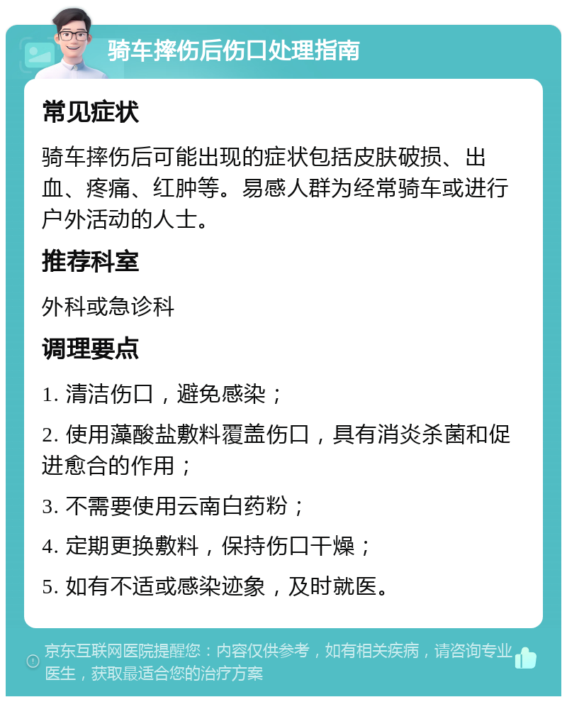 骑车摔伤后伤口处理指南 常见症状 骑车摔伤后可能出现的症状包括皮肤破损、出血、疼痛、红肿等。易感人群为经常骑车或进行户外活动的人士。 推荐科室 外科或急诊科 调理要点 1. 清洁伤口，避免感染； 2. 使用藻酸盐敷料覆盖伤口，具有消炎杀菌和促进愈合的作用； 3. 不需要使用云南白药粉； 4. 定期更换敷料，保持伤口干燥； 5. 如有不适或感染迹象，及时就医。