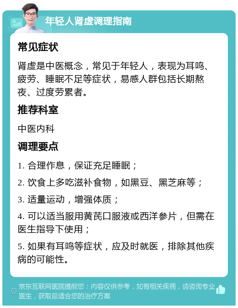 年轻人肾虚调理指南 常见症状 肾虚是中医概念，常见于年轻人，表现为耳鸣、疲劳、睡眠不足等症状，易感人群包括长期熬夜、过度劳累者。 推荐科室 中医内科 调理要点 1. 合理作息，保证充足睡眠； 2. 饮食上多吃滋补食物，如黑豆、黑芝麻等； 3. 适量运动，增强体质； 4. 可以适当服用黄芪口服液或西洋参片，但需在医生指导下使用； 5. 如果有耳鸣等症状，应及时就医，排除其他疾病的可能性。