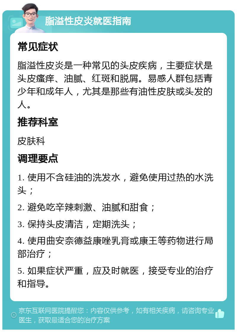 脂溢性皮炎就医指南 常见症状 脂溢性皮炎是一种常见的头皮疾病，主要症状是头皮瘙痒、油腻、红斑和脱屑。易感人群包括青少年和成年人，尤其是那些有油性皮肤或头发的人。 推荐科室 皮肤科 调理要点 1. 使用不含硅油的洗发水，避免使用过热的水洗头； 2. 避免吃辛辣刺激、油腻和甜食； 3. 保持头皮清洁，定期洗头； 4. 使用曲安奈德益康唑乳膏或康王等药物进行局部治疗； 5. 如果症状严重，应及时就医，接受专业的治疗和指导。