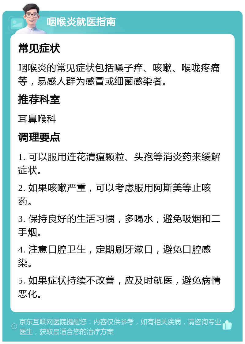 咽喉炎就医指南 常见症状 咽喉炎的常见症状包括嗓子痒、咳嗽、喉咙疼痛等，易感人群为感冒或细菌感染者。 推荐科室 耳鼻喉科 调理要点 1. 可以服用连花清瘟颗粒、头孢等消炎药来缓解症状。 2. 如果咳嗽严重，可以考虑服用阿斯美等止咳药。 3. 保持良好的生活习惯，多喝水，避免吸烟和二手烟。 4. 注意口腔卫生，定期刷牙漱口，避免口腔感染。 5. 如果症状持续不改善，应及时就医，避免病情恶化。