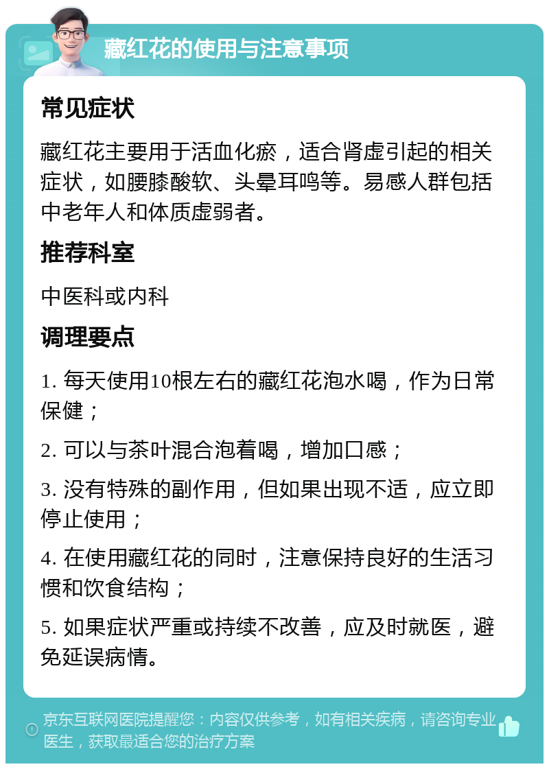 藏红花的使用与注意事项 常见症状 藏红花主要用于活血化瘀，适合肾虚引起的相关症状，如腰膝酸软、头晕耳鸣等。易感人群包括中老年人和体质虚弱者。 推荐科室 中医科或内科 调理要点 1. 每天使用10根左右的藏红花泡水喝，作为日常保健； 2. 可以与茶叶混合泡着喝，增加口感； 3. 没有特殊的副作用，但如果出现不适，应立即停止使用； 4. 在使用藏红花的同时，注意保持良好的生活习惯和饮食结构； 5. 如果症状严重或持续不改善，应及时就医，避免延误病情。