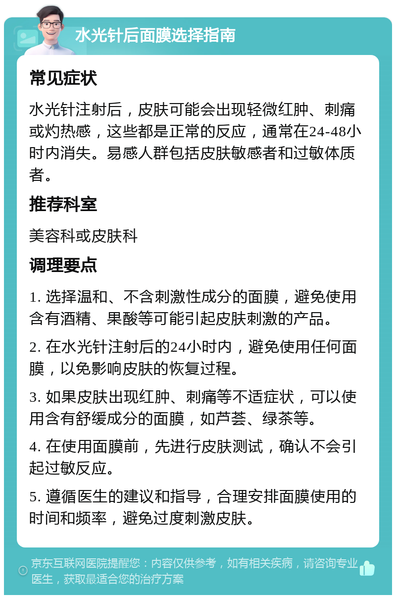 水光针后面膜选择指南 常见症状 水光针注射后，皮肤可能会出现轻微红肿、刺痛或灼热感，这些都是正常的反应，通常在24-48小时内消失。易感人群包括皮肤敏感者和过敏体质者。 推荐科室 美容科或皮肤科 调理要点 1. 选择温和、不含刺激性成分的面膜，避免使用含有酒精、果酸等可能引起皮肤刺激的产品。 2. 在水光针注射后的24小时内，避免使用任何面膜，以免影响皮肤的恢复过程。 3. 如果皮肤出现红肿、刺痛等不适症状，可以使用含有舒缓成分的面膜，如芦荟、绿茶等。 4. 在使用面膜前，先进行皮肤测试，确认不会引起过敏反应。 5. 遵循医生的建议和指导，合理安排面膜使用的时间和频率，避免过度刺激皮肤。