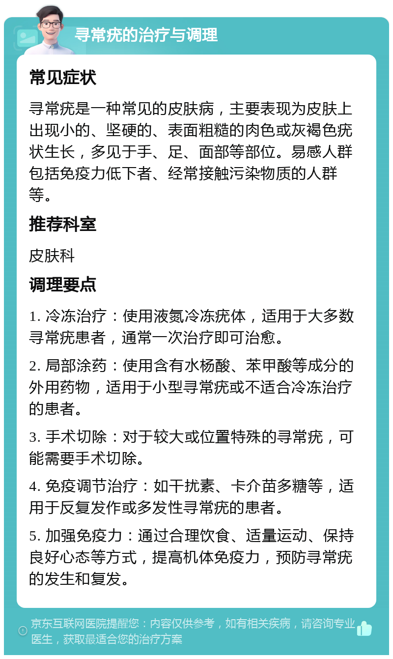 寻常疣的治疗与调理 常见症状 寻常疣是一种常见的皮肤病，主要表现为皮肤上出现小的、坚硬的、表面粗糙的肉色或灰褐色疣状生长，多见于手、足、面部等部位。易感人群包括免疫力低下者、经常接触污染物质的人群等。 推荐科室 皮肤科 调理要点 1. 冷冻治疗：使用液氮冷冻疣体，适用于大多数寻常疣患者，通常一次治疗即可治愈。 2. 局部涂药：使用含有水杨酸、苯甲酸等成分的外用药物，适用于小型寻常疣或不适合冷冻治疗的患者。 3. 手术切除：对于较大或位置特殊的寻常疣，可能需要手术切除。 4. 免疫调节治疗：如干扰素、卡介苗多糖等，适用于反复发作或多发性寻常疣的患者。 5. 加强免疫力：通过合理饮食、适量运动、保持良好心态等方式，提高机体免疫力，预防寻常疣的发生和复发。