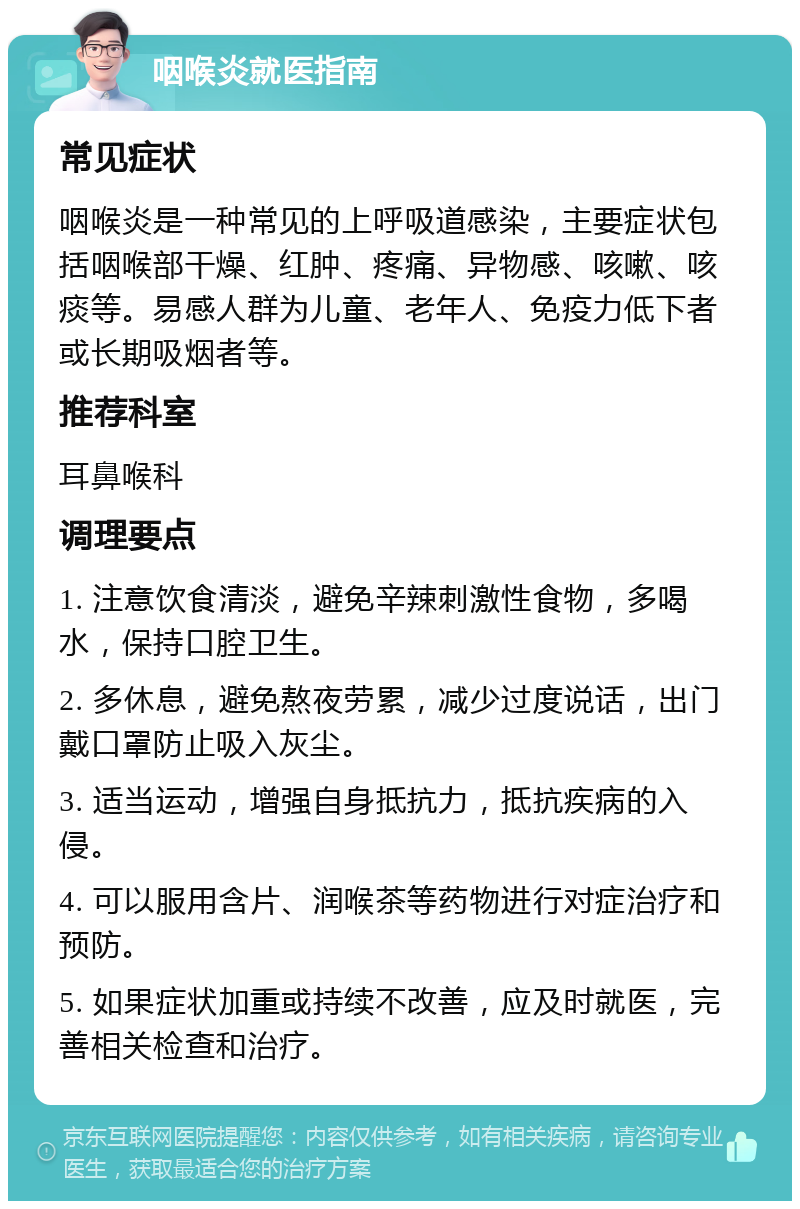 咽喉炎就医指南 常见症状 咽喉炎是一种常见的上呼吸道感染，主要症状包括咽喉部干燥、红肿、疼痛、异物感、咳嗽、咳痰等。易感人群为儿童、老年人、免疫力低下者或长期吸烟者等。 推荐科室 耳鼻喉科 调理要点 1. 注意饮食清淡，避免辛辣刺激性食物，多喝水，保持口腔卫生。 2. 多休息，避免熬夜劳累，减少过度说话，出门戴口罩防止吸入灰尘。 3. 适当运动，增强自身抵抗力，抵抗疾病的入侵。 4. 可以服用含片、润喉茶等药物进行对症治疗和预防。 5. 如果症状加重或持续不改善，应及时就医，完善相关检查和治疗。