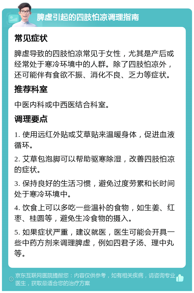 脾虚引起的四肢怕凉调理指南 常见症状 脾虚导致的四肢怕凉常见于女性，尤其是产后或经常处于寒冷环境中的人群。除了四肢怕凉外，还可能伴有食欲不振、消化不良、乏力等症状。 推荐科室 中医内科或中西医结合科室。 调理要点 1. 使用远红外贴或艾草贴来温暖身体，促进血液循环。 2. 艾草包泡脚可以帮助驱寒除湿，改善四肢怕凉的症状。 3. 保持良好的生活习惯，避免过度劳累和长时间处于寒冷环境中。 4. 饮食上可以多吃一些温补的食物，如生姜、红枣、桂圆等，避免生冷食物的摄入。 5. 如果症状严重，建议就医，医生可能会开具一些中药方剂来调理脾虚，例如四君子汤、理中丸等。