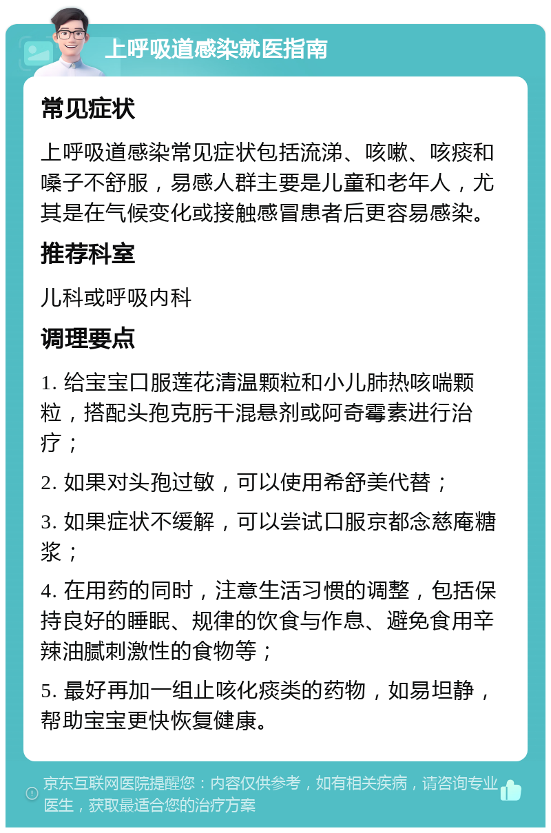 上呼吸道感染就医指南 常见症状 上呼吸道感染常见症状包括流涕、咳嗽、咳痰和嗓子不舒服，易感人群主要是儿童和老年人，尤其是在气候变化或接触感冒患者后更容易感染。 推荐科室 儿科或呼吸内科 调理要点 1. 给宝宝口服莲花清温颗粒和小儿肺热咳喘颗粒，搭配头孢克肟干混悬剂或阿奇霉素进行治疗； 2. 如果对头孢过敏，可以使用希舒美代替； 3. 如果症状不缓解，可以尝试口服京都念慈庵糖浆； 4. 在用药的同时，注意生活习惯的调整，包括保持良好的睡眠、规律的饮食与作息、避免食用辛辣油腻刺激性的食物等； 5. 最好再加一组止咳化痰类的药物，如易坦静，帮助宝宝更快恢复健康。