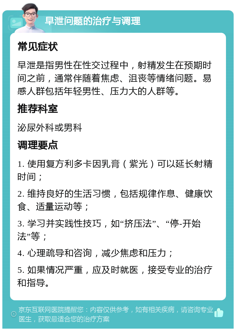 早泄问题的治疗与调理 常见症状 早泄是指男性在性交过程中，射精发生在预期时间之前，通常伴随着焦虑、沮丧等情绪问题。易感人群包括年轻男性、压力大的人群等。 推荐科室 泌尿外科或男科 调理要点 1. 使用复方利多卡因乳膏（紫光）可以延长射精时间； 2. 维持良好的生活习惯，包括规律作息、健康饮食、适量运动等； 3. 学习并实践性技巧，如“挤压法”、“停-开始法”等； 4. 心理疏导和咨询，减少焦虑和压力； 5. 如果情况严重，应及时就医，接受专业的治疗和指导。