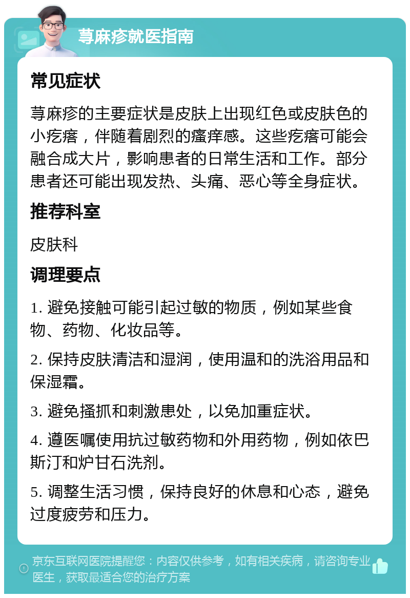 荨麻疹就医指南 常见症状 荨麻疹的主要症状是皮肤上出现红色或皮肤色的小疙瘩，伴随着剧烈的瘙痒感。这些疙瘩可能会融合成大片，影响患者的日常生活和工作。部分患者还可能出现发热、头痛、恶心等全身症状。 推荐科室 皮肤科 调理要点 1. 避免接触可能引起过敏的物质，例如某些食物、药物、化妆品等。 2. 保持皮肤清洁和湿润，使用温和的洗浴用品和保湿霜。 3. 避免搔抓和刺激患处，以免加重症状。 4. 遵医嘱使用抗过敏药物和外用药物，例如依巴斯汀和炉甘石洗剂。 5. 调整生活习惯，保持良好的休息和心态，避免过度疲劳和压力。