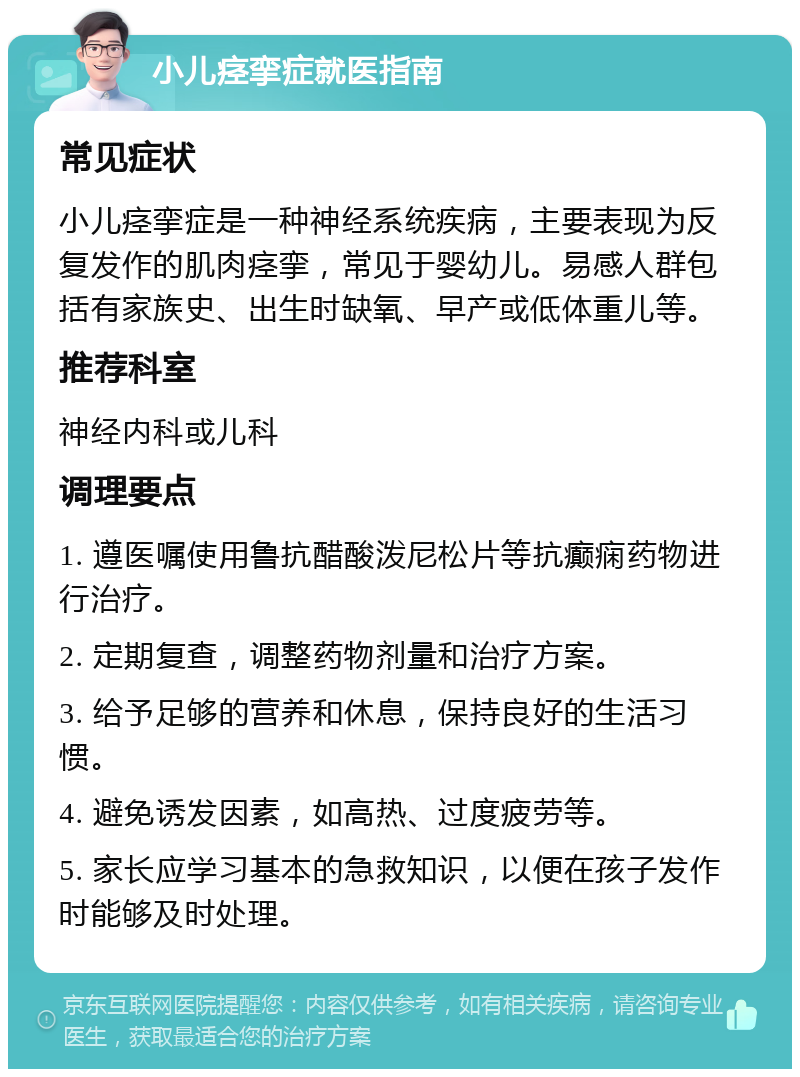 小儿痉挛症就医指南 常见症状 小儿痉挛症是一种神经系统疾病，主要表现为反复发作的肌肉痉挛，常见于婴幼儿。易感人群包括有家族史、出生时缺氧、早产或低体重儿等。 推荐科室 神经内科或儿科 调理要点 1. 遵医嘱使用鲁抗醋酸泼尼松片等抗癫痫药物进行治疗。 2. 定期复查，调整药物剂量和治疗方案。 3. 给予足够的营养和休息，保持良好的生活习惯。 4. 避免诱发因素，如高热、过度疲劳等。 5. 家长应学习基本的急救知识，以便在孩子发作时能够及时处理。