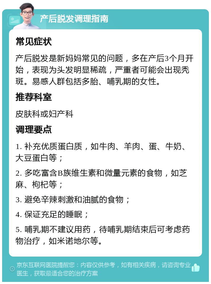 产后脱发调理指南 常见症状 产后脱发是新妈妈常见的问题，多在产后3个月开始，表现为头发明显稀疏，严重者可能会出现秃斑。易感人群包括多胎、哺乳期的女性。 推荐科室 皮肤科或妇产科 调理要点 1. 补充优质蛋白质，如牛肉、羊肉、蛋、牛奶、大豆蛋白等； 2. 多吃富含B族维生素和微量元素的食物，如芝麻、枸杞等； 3. 避免辛辣刺激和油腻的食物； 4. 保证充足的睡眠； 5. 哺乳期不建议用药，待哺乳期结束后可考虑药物治疗，如米诺地尔等。