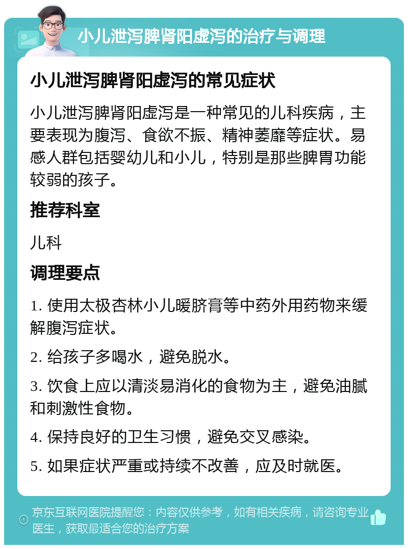 小儿泄泻脾肾阳虚泻的治疗与调理 小儿泄泻脾肾阳虚泻的常见症状 小儿泄泻脾肾阳虚泻是一种常见的儿科疾病，主要表现为腹泻、食欲不振、精神萎靡等症状。易感人群包括婴幼儿和小儿，特别是那些脾胃功能较弱的孩子。 推荐科室 儿科 调理要点 1. 使用太极杏林小儿暖脐膏等中药外用药物来缓解腹泻症状。 2. 给孩子多喝水，避免脱水。 3. 饮食上应以清淡易消化的食物为主，避免油腻和刺激性食物。 4. 保持良好的卫生习惯，避免交叉感染。 5. 如果症状严重或持续不改善，应及时就医。