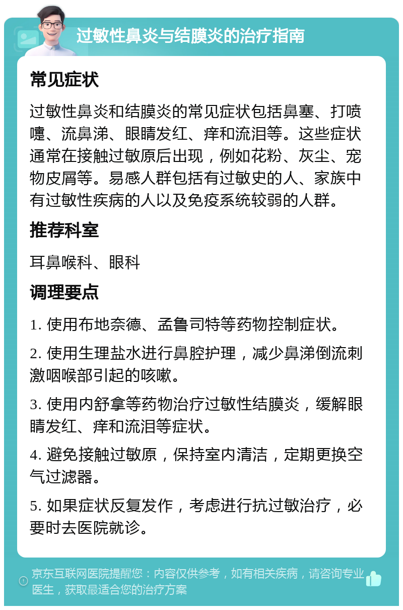 过敏性鼻炎与结膜炎的治疗指南 常见症状 过敏性鼻炎和结膜炎的常见症状包括鼻塞、打喷嚏、流鼻涕、眼睛发红、痒和流泪等。这些症状通常在接触过敏原后出现，例如花粉、灰尘、宠物皮屑等。易感人群包括有过敏史的人、家族中有过敏性疾病的人以及免疫系统较弱的人群。 推荐科室 耳鼻喉科、眼科 调理要点 1. 使用布地奈德、孟鲁司特等药物控制症状。 2. 使用生理盐水进行鼻腔护理，减少鼻涕倒流刺激咽喉部引起的咳嗽。 3. 使用内舒拿等药物治疗过敏性结膜炎，缓解眼睛发红、痒和流泪等症状。 4. 避免接触过敏原，保持室内清洁，定期更换空气过滤器。 5. 如果症状反复发作，考虑进行抗过敏治疗，必要时去医院就诊。