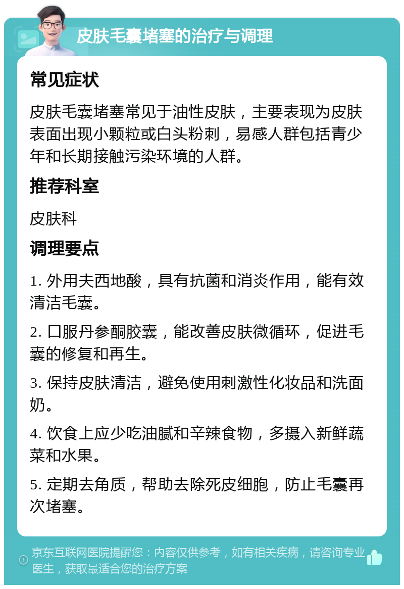 皮肤毛囊堵塞的治疗与调理 常见症状 皮肤毛囊堵塞常见于油性皮肤，主要表现为皮肤表面出现小颗粒或白头粉刺，易感人群包括青少年和长期接触污染环境的人群。 推荐科室 皮肤科 调理要点 1. 外用夫西地酸，具有抗菌和消炎作用，能有效清洁毛囊。 2. 口服丹参酮胶囊，能改善皮肤微循环，促进毛囊的修复和再生。 3. 保持皮肤清洁，避免使用刺激性化妆品和洗面奶。 4. 饮食上应少吃油腻和辛辣食物，多摄入新鲜蔬菜和水果。 5. 定期去角质，帮助去除死皮细胞，防止毛囊再次堵塞。