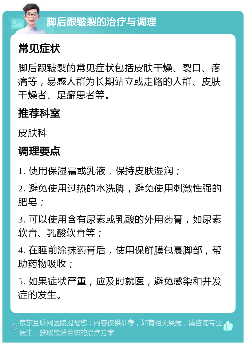 脚后跟皲裂的治疗与调理 常见症状 脚后跟皲裂的常见症状包括皮肤干燥、裂口、疼痛等，易感人群为长期站立或走路的人群、皮肤干燥者、足癣患者等。 推荐科室 皮肤科 调理要点 1. 使用保湿霜或乳液，保持皮肤湿润； 2. 避免使用过热的水洗脚，避免使用刺激性强的肥皂； 3. 可以使用含有尿素或乳酸的外用药膏，如尿素软膏、乳酸软膏等； 4. 在睡前涂抹药膏后，使用保鲜膜包裹脚部，帮助药物吸收； 5. 如果症状严重，应及时就医，避免感染和并发症的发生。