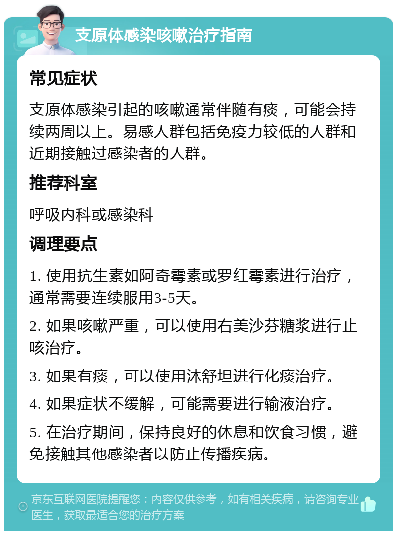 支原体感染咳嗽治疗指南 常见症状 支原体感染引起的咳嗽通常伴随有痰，可能会持续两周以上。易感人群包括免疫力较低的人群和近期接触过感染者的人群。 推荐科室 呼吸内科或感染科 调理要点 1. 使用抗生素如阿奇霉素或罗红霉素进行治疗，通常需要连续服用3-5天。 2. 如果咳嗽严重，可以使用右美沙芬糖浆进行止咳治疗。 3. 如果有痰，可以使用沐舒坦进行化痰治疗。 4. 如果症状不缓解，可能需要进行输液治疗。 5. 在治疗期间，保持良好的休息和饮食习惯，避免接触其他感染者以防止传播疾病。