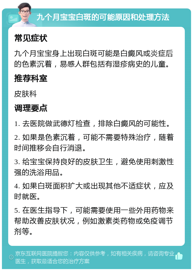 九个月宝宝白斑的可能原因和处理方法 常见症状 九个月宝宝身上出现白斑可能是白癜风或炎症后的色素沉着，易感人群包括有湿疹病史的儿童。 推荐科室 皮肤科 调理要点 1. 去医院做武德灯检查，排除白癜风的可能性。 2. 如果是色素沉着，可能不需要特殊治疗，随着时间推移会自行消退。 3. 给宝宝保持良好的皮肤卫生，避免使用刺激性强的洗浴用品。 4. 如果白斑面积扩大或出现其他不适症状，应及时就医。 5. 在医生指导下，可能需要使用一些外用药物来帮助改善皮肤状况，例如激素类药物或免疫调节剂等。