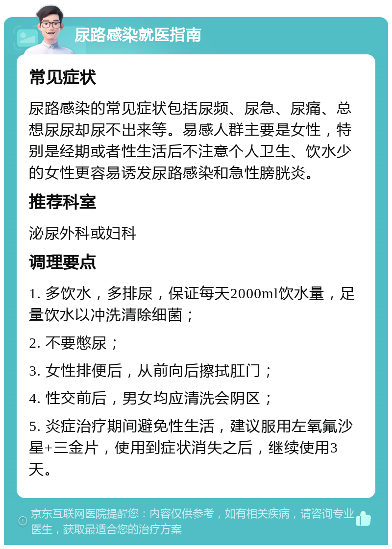 尿路感染就医指南 常见症状 尿路感染的常见症状包括尿频、尿急、尿痛、总想尿尿却尿不出来等。易感人群主要是女性，特别是经期或者性生活后不注意个人卫生、饮水少的女性更容易诱发尿路感染和急性膀胱炎。 推荐科室 泌尿外科或妇科 调理要点 1. 多饮水，多排尿，保证每天2000ml饮水量，足量饮水以冲洗清除细菌； 2. 不要憋尿； 3. 女性排便后，从前向后擦拭肛门； 4. 性交前后，男女均应清洗会阴区； 5. 炎症治疗期间避免性生活，建议服用左氧氟沙星+三金片，使用到症状消失之后，继续使用3天。