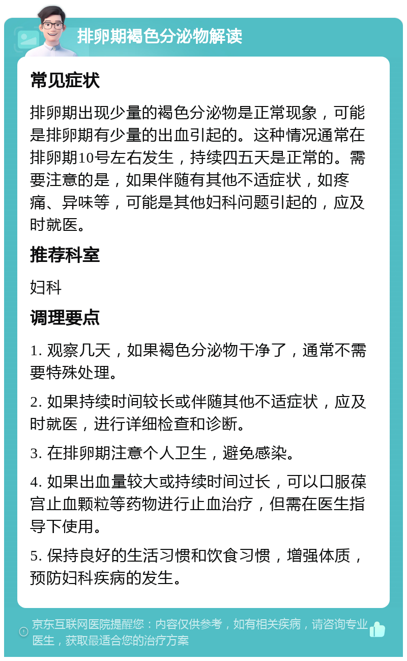 排卵期褐色分泌物解读 常见症状 排卵期出现少量的褐色分泌物是正常现象，可能是排卵期有少量的出血引起的。这种情况通常在排卵期10号左右发生，持续四五天是正常的。需要注意的是，如果伴随有其他不适症状，如疼痛、异味等，可能是其他妇科问题引起的，应及时就医。 推荐科室 妇科 调理要点 1. 观察几天，如果褐色分泌物干净了，通常不需要特殊处理。 2. 如果持续时间较长或伴随其他不适症状，应及时就医，进行详细检查和诊断。 3. 在排卵期注意个人卫生，避免感染。 4. 如果出血量较大或持续时间过长，可以口服葆宫止血颗粒等药物进行止血治疗，但需在医生指导下使用。 5. 保持良好的生活习惯和饮食习惯，增强体质，预防妇科疾病的发生。