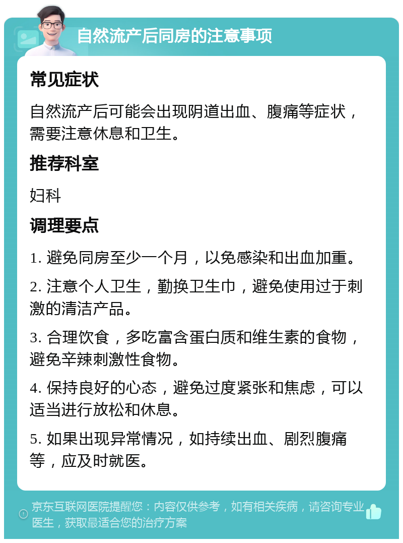 自然流产后同房的注意事项 常见症状 自然流产后可能会出现阴道出血、腹痛等症状，需要注意休息和卫生。 推荐科室 妇科 调理要点 1. 避免同房至少一个月，以免感染和出血加重。 2. 注意个人卫生，勤换卫生巾，避免使用过于刺激的清洁产品。 3. 合理饮食，多吃富含蛋白质和维生素的食物，避免辛辣刺激性食物。 4. 保持良好的心态，避免过度紧张和焦虑，可以适当进行放松和休息。 5. 如果出现异常情况，如持续出血、剧烈腹痛等，应及时就医。