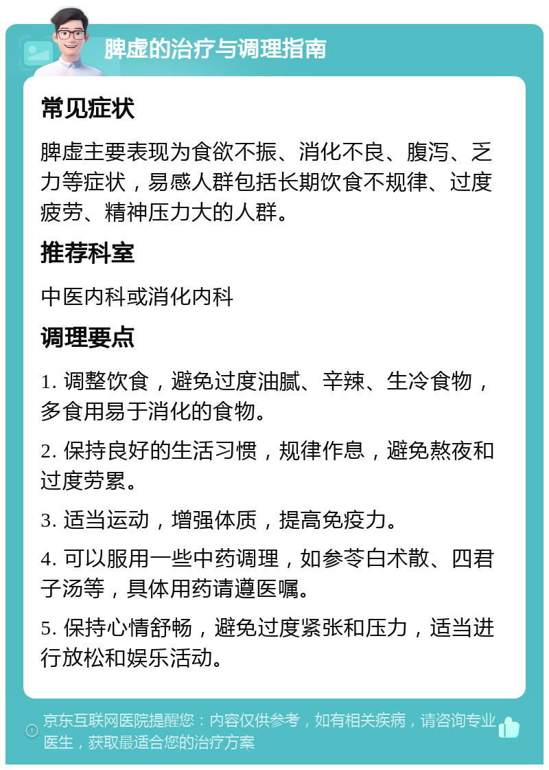 脾虚的治疗与调理指南 常见症状 脾虚主要表现为食欲不振、消化不良、腹泻、乏力等症状，易感人群包括长期饮食不规律、过度疲劳、精神压力大的人群。 推荐科室 中医内科或消化内科 调理要点 1. 调整饮食，避免过度油腻、辛辣、生冷食物，多食用易于消化的食物。 2. 保持良好的生活习惯，规律作息，避免熬夜和过度劳累。 3. 适当运动，增强体质，提高免疫力。 4. 可以服用一些中药调理，如参苓白术散、四君子汤等，具体用药请遵医嘱。 5. 保持心情舒畅，避免过度紧张和压力，适当进行放松和娱乐活动。