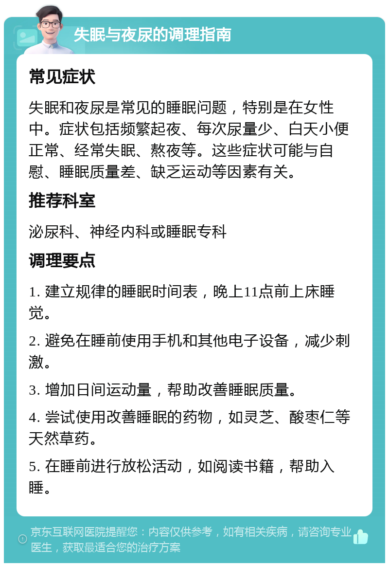 失眠与夜尿的调理指南 常见症状 失眠和夜尿是常见的睡眠问题，特别是在女性中。症状包括频繁起夜、每次尿量少、白天小便正常、经常失眠、熬夜等。这些症状可能与自慰、睡眠质量差、缺乏运动等因素有关。 推荐科室 泌尿科、神经内科或睡眠专科 调理要点 1. 建立规律的睡眠时间表，晚上11点前上床睡觉。 2. 避免在睡前使用手机和其他电子设备，减少刺激。 3. 增加日间运动量，帮助改善睡眠质量。 4. 尝试使用改善睡眠的药物，如灵芝、酸枣仁等天然草药。 5. 在睡前进行放松活动，如阅读书籍，帮助入睡。