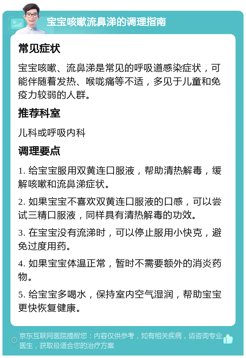 宝宝咳嗽流鼻涕的调理指南 常见症状 宝宝咳嗽、流鼻涕是常见的呼吸道感染症状，可能伴随着发热、喉咙痛等不适，多见于儿童和免疫力较弱的人群。 推荐科室 儿科或呼吸内科 调理要点 1. 给宝宝服用双黄连口服液，帮助清热解毒，缓解咳嗽和流鼻涕症状。 2. 如果宝宝不喜欢双黄连口服液的口感，可以尝试三精口服液，同样具有清热解毒的功效。 3. 在宝宝没有流涕时，可以停止服用小快克，避免过度用药。 4. 如果宝宝体温正常，暂时不需要额外的消炎药物。 5. 给宝宝多喝水，保持室内空气湿润，帮助宝宝更快恢复健康。