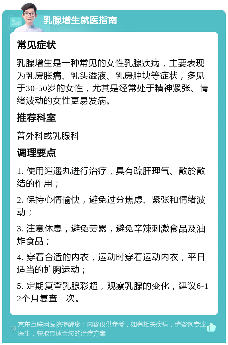 乳腺增生就医指南 常见症状 乳腺增生是一种常见的女性乳腺疾病，主要表现为乳房胀痛、乳头溢液、乳房肿块等症状，多见于30-50岁的女性，尤其是经常处于精神紧张、情绪波动的女性更易发病。 推荐科室 普外科或乳腺科 调理要点 1. 使用逍遥丸进行治疗，具有疏肝理气、散於散结的作用； 2. 保持心情愉快，避免过分焦虑、紧张和情绪波动； 3. 注意休息，避免劳累，避免辛辣刺激食品及油炸食品； 4. 穿着合适的内衣，运动时穿着运动内衣，平日适当的扩胸运动； 5. 定期复查乳腺彩超，观察乳腺的变化，建议6-12个月复查一次。