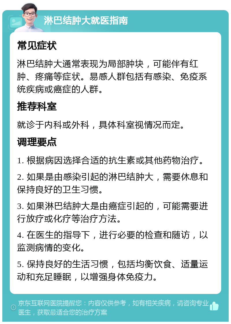 淋巴结肿大就医指南 常见症状 淋巴结肿大通常表现为局部肿块，可能伴有红肿、疼痛等症状。易感人群包括有感染、免疫系统疾病或癌症的人群。 推荐科室 就诊于内科或外科，具体科室视情况而定。 调理要点 1. 根据病因选择合适的抗生素或其他药物治疗。 2. 如果是由感染引起的淋巴结肿大，需要休息和保持良好的卫生习惯。 3. 如果淋巴结肿大是由癌症引起的，可能需要进行放疗或化疗等治疗方法。 4. 在医生的指导下，进行必要的检查和随访，以监测病情的变化。 5. 保持良好的生活习惯，包括均衡饮食、适量运动和充足睡眠，以增强身体免疫力。