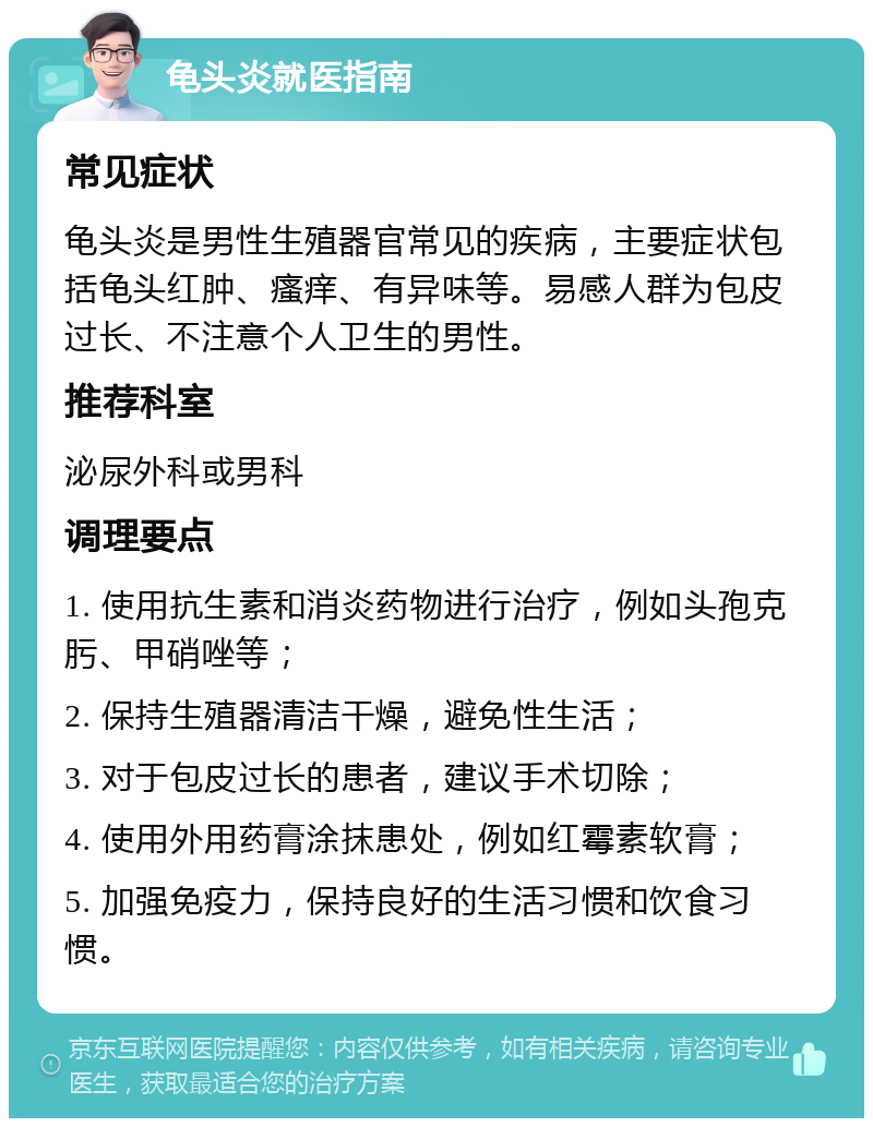 龟头炎就医指南 常见症状 龟头炎是男性生殖器官常见的疾病，主要症状包括龟头红肿、瘙痒、有异味等。易感人群为包皮过长、不注意个人卫生的男性。 推荐科室 泌尿外科或男科 调理要点 1. 使用抗生素和消炎药物进行治疗，例如头孢克肟、甲硝唑等； 2. 保持生殖器清洁干燥，避免性生活； 3. 对于包皮过长的患者，建议手术切除； 4. 使用外用药膏涂抹患处，例如红霉素软膏； 5. 加强免疫力，保持良好的生活习惯和饮食习惯。