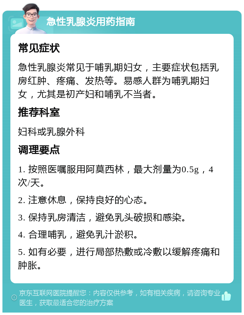 急性乳腺炎用药指南 常见症状 急性乳腺炎常见于哺乳期妇女，主要症状包括乳房红肿、疼痛、发热等。易感人群为哺乳期妇女，尤其是初产妇和哺乳不当者。 推荐科室 妇科或乳腺外科 调理要点 1. 按照医嘱服用阿莫西林，最大剂量为0.5g，4次/天。 2. 注意休息，保持良好的心态。 3. 保持乳房清洁，避免乳头破损和感染。 4. 合理哺乳，避免乳汁淤积。 5. 如有必要，进行局部热敷或冷敷以缓解疼痛和肿胀。