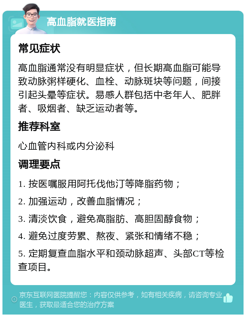 高血脂就医指南 常见症状 高血脂通常没有明显症状，但长期高血脂可能导致动脉粥样硬化、血栓、动脉斑块等问题，间接引起头晕等症状。易感人群包括中老年人、肥胖者、吸烟者、缺乏运动者等。 推荐科室 心血管内科或内分泌科 调理要点 1. 按医嘱服用阿托伐他汀等降脂药物； 2. 加强运动，改善血脂情况； 3. 清淡饮食，避免高脂肪、高胆固醇食物； 4. 避免过度劳累、熬夜、紧张和情绪不稳； 5. 定期复查血脂水平和颈动脉超声、头部CT等检查项目。